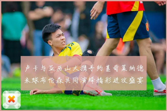 卢卡与亚历山大携手约基奇莱纳德米球布伦森共同演绎精彩进攻盛宴