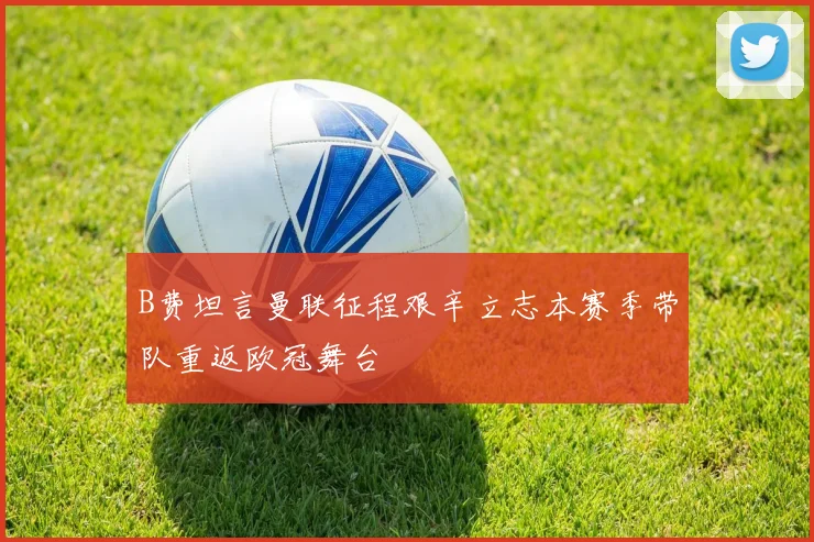 B费坦言曼联征程艰辛立志本赛季带队重返欧冠舞台