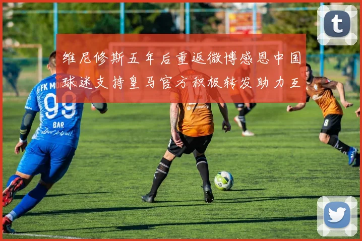 维尼修斯五年后重返微博感恩中国球迷支持皇马官方积极转发助力互动