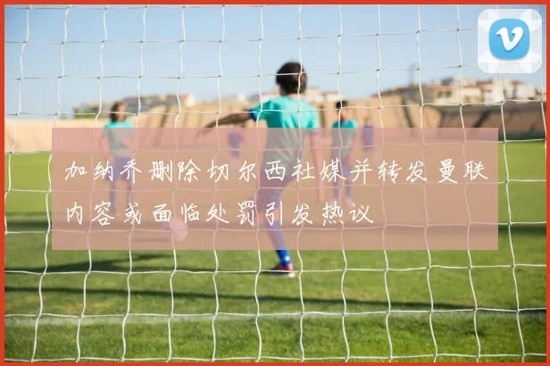 加纳乔删除切尔西社媒并转发曼联内容或面临处罚引发热议