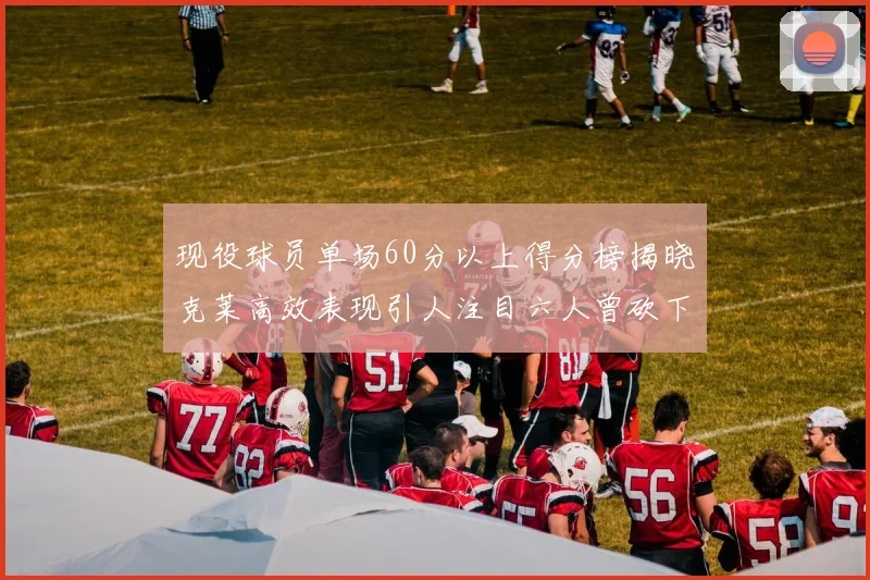 现役球员单场60分以上得分榜揭晓克莱高效表现引人注目六人曾砍下70分以上