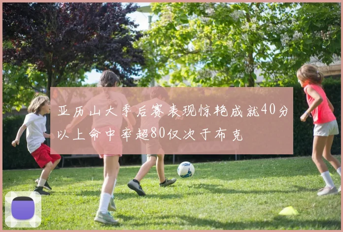 亚历山大季后赛表现惊艳成就40分以上命中率超80仅次于布克