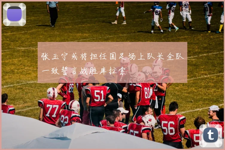 张玉宁或将担任国足场上队长全队一致誓言战胜库拉索
