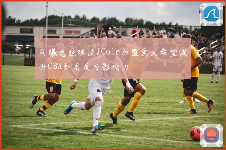 同曦总经理谈JCole加盟意义希望提升CBA知名度与影响力