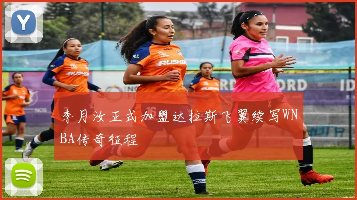 李月汝正式加盟达拉斯飞翼续写WNBA传奇征程