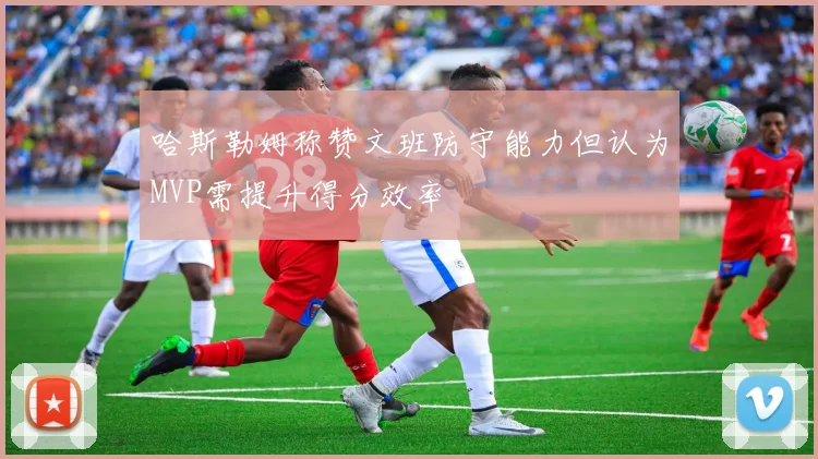 哈斯勒姆称赞文班防守能力但认为MVP需提升得分效率