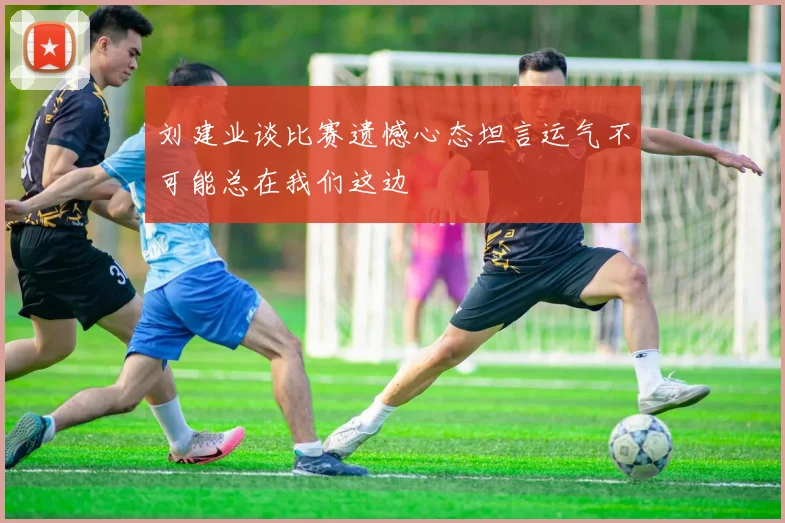 刘建业谈比赛遗憾心态坦言运气不可能总在我们这边