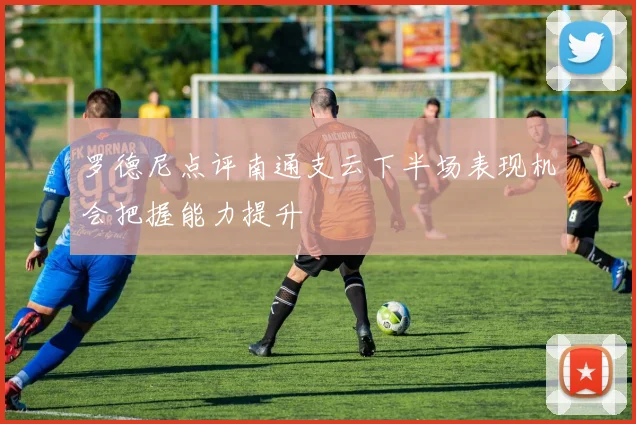 罗德尼点评南通支云下半场表现机会把握能力提升