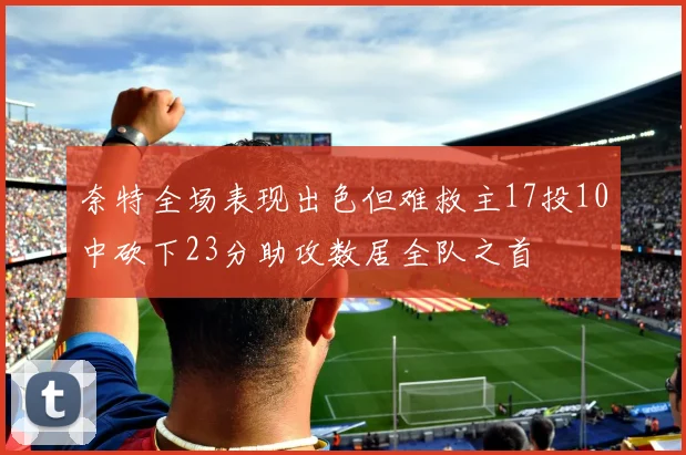 奈特全场表现出色但难救主17投10中砍下23分助攻数居全队之首